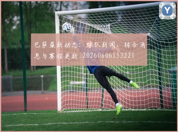 巴萨最新动态:球队新闻、转会消息与赛程更新_20260606153221