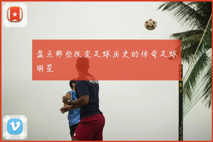 盘点那些改变足球历史的传奇足球明星