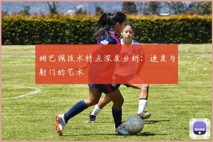 姆巴佩技术特点深度分析：速度与射门的艺术