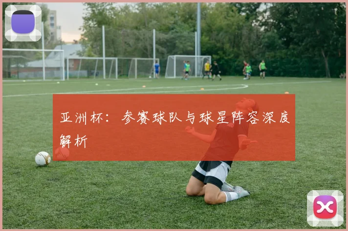 亚洲杯：参赛球队与球星阵容深度解析