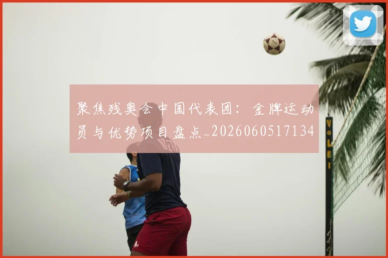 聚焦残奥会中国代表团：金牌运动员与优势项目盘点_20260605171340