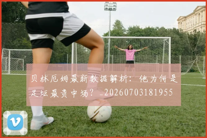 贝林厄姆最新数据解析：他为何是足坛最贵中场？_20260703181955