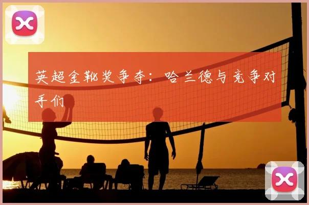 英超金靴奖争夺:哈兰德与竞争对手们