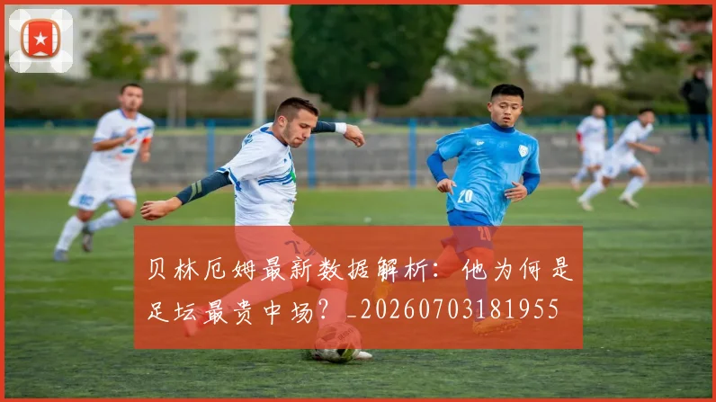 贝林厄姆最新数据解析:他为何是足坛最贵中场?_20260703181955