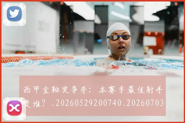 西甲金靴奖争夺：本赛季最佳射手是谁？_20260529200740_20260703181940
