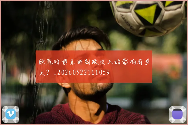 欧冠对俱乐部财政收入的影响有多大？_20260522161059
