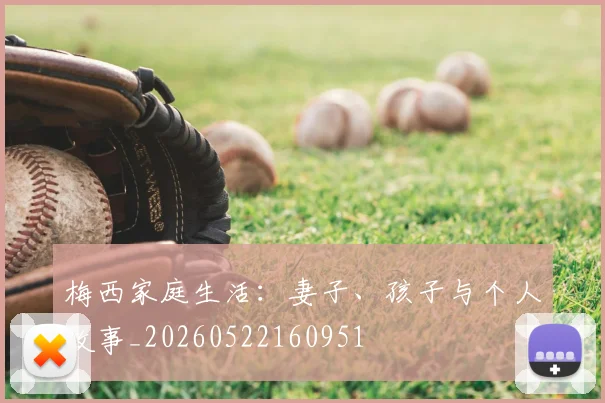 梅西家庭生活:妻子、孩子与个人故事_20260522160951