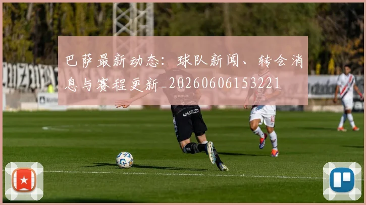 巴萨最新动态:球队新闻、转会消息与赛程更新_20260606153221