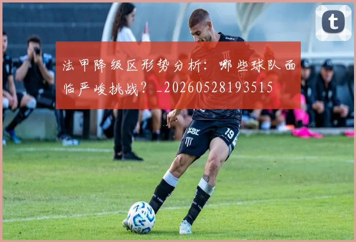 法甲降级区形势分析：哪些球队面临严峻挑战？_20260528193515