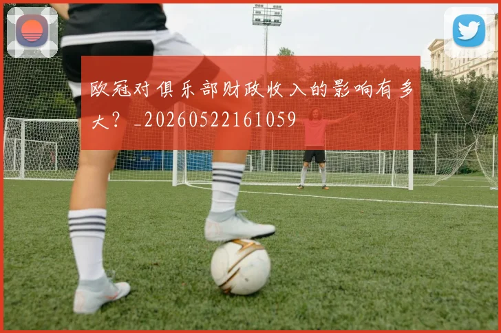 欧冠对俱乐部财政收入的影响有多大？_20260522161059